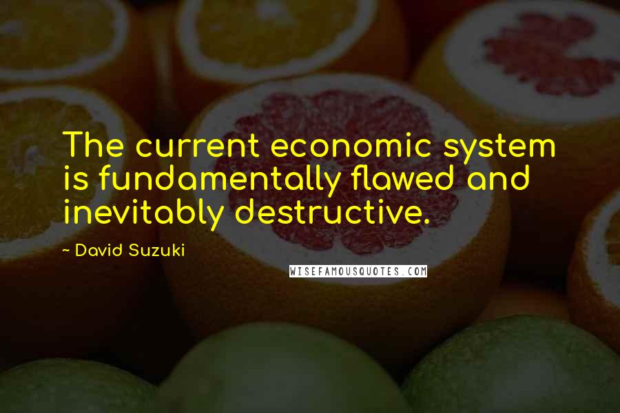 David Suzuki Quotes: The current economic system is fundamentally flawed and inevitably destructive.