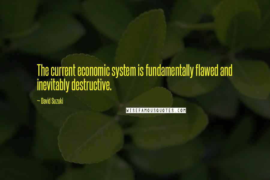 David Suzuki Quotes: The current economic system is fundamentally flawed and inevitably destructive.