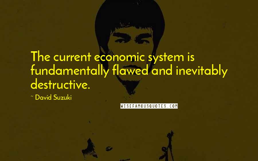 David Suzuki Quotes: The current economic system is fundamentally flawed and inevitably destructive.