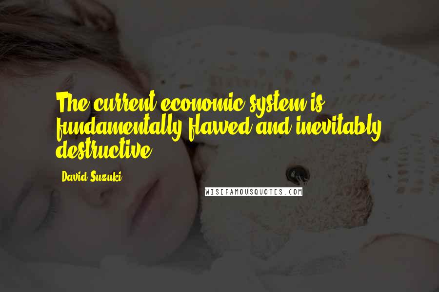 David Suzuki Quotes: The current economic system is fundamentally flawed and inevitably destructive.