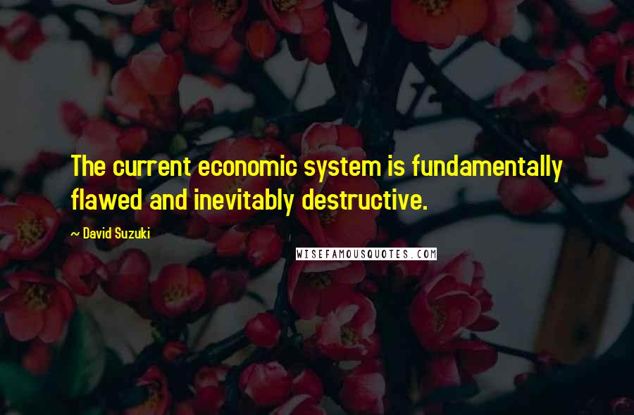 David Suzuki Quotes: The current economic system is fundamentally flawed and inevitably destructive.
