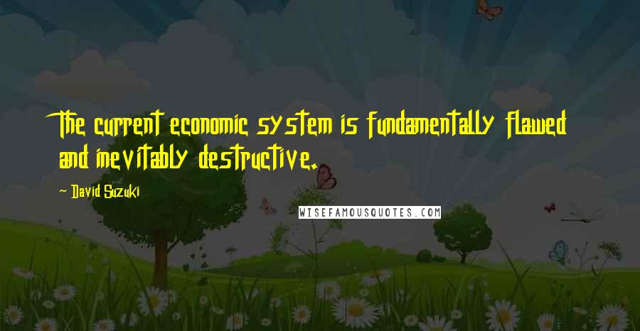 David Suzuki Quotes: The current economic system is fundamentally flawed and inevitably destructive.