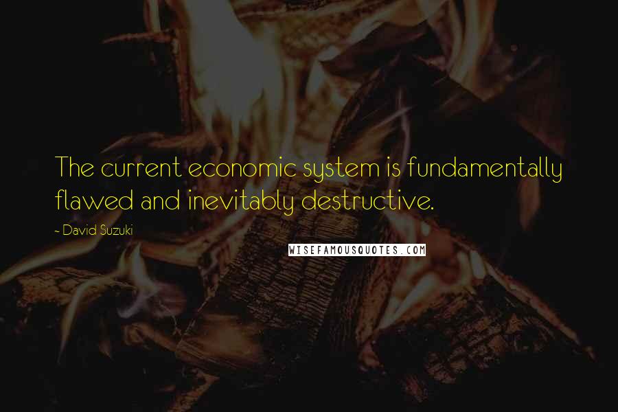 David Suzuki Quotes: The current economic system is fundamentally flawed and inevitably destructive.