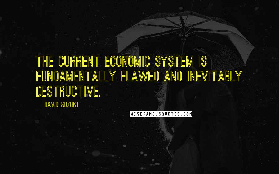 David Suzuki Quotes: The current economic system is fundamentally flawed and inevitably destructive.