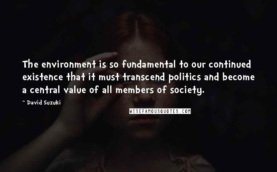 David Suzuki Quotes: The environment is so fundamental to our continued existence that it must transcend politics and become a central value of all members of society.