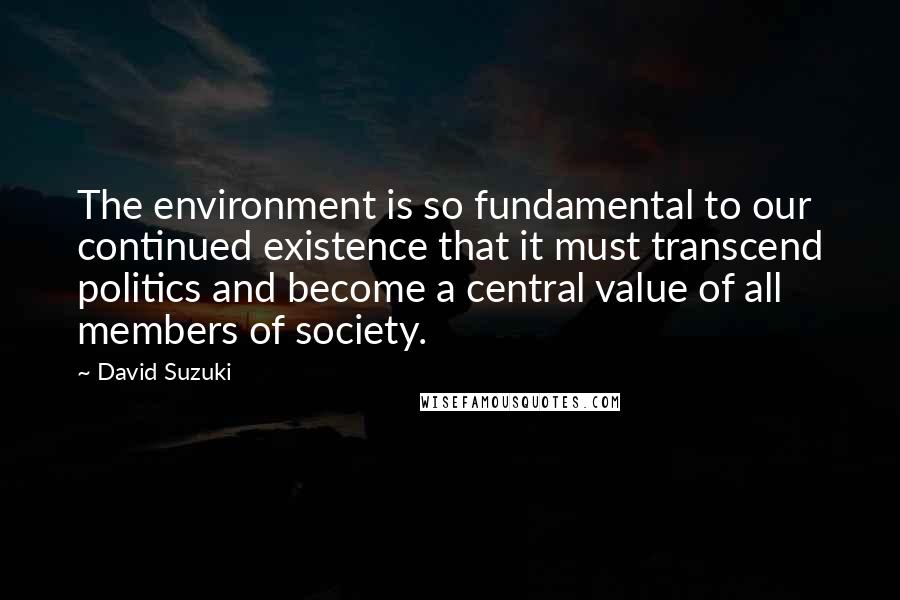 David Suzuki Quotes: The environment is so fundamental to our continued existence that it must transcend politics and become a central value of all members of society.