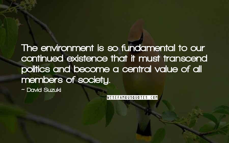 David Suzuki Quotes: The environment is so fundamental to our continued existence that it must transcend politics and become a central value of all members of society.