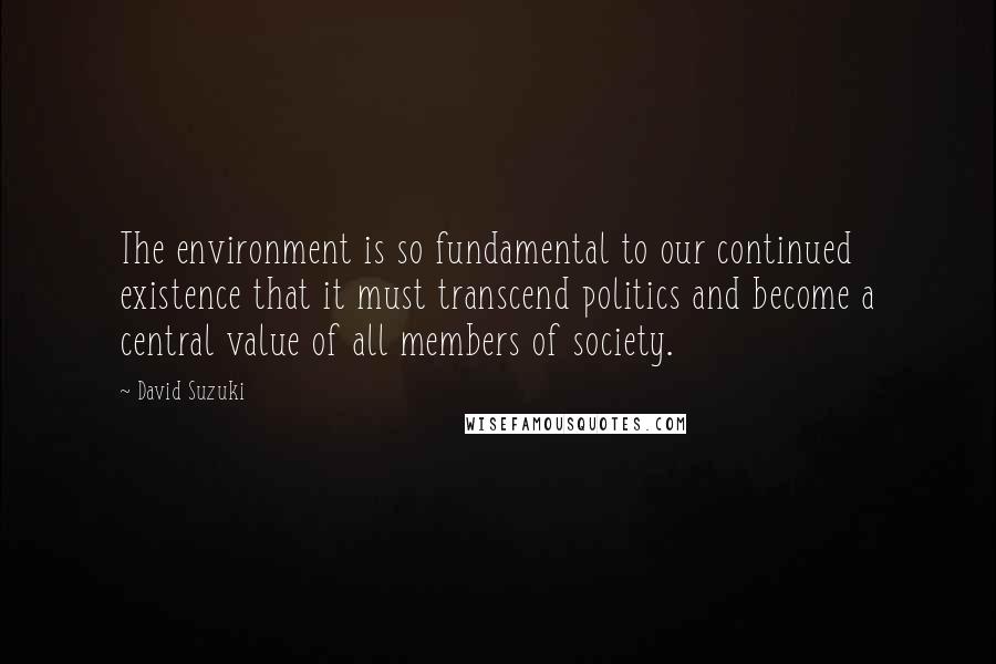 David Suzuki Quotes: The environment is so fundamental to our continued existence that it must transcend politics and become a central value of all members of society.