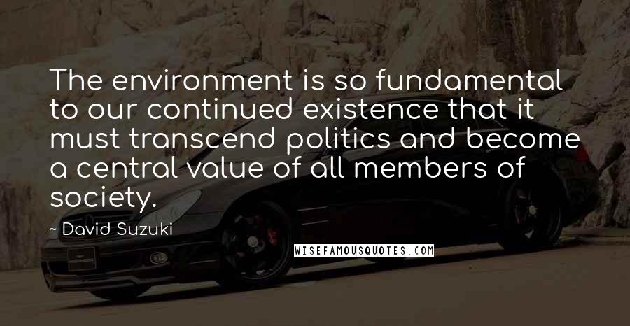 David Suzuki Quotes: The environment is so fundamental to our continued existence that it must transcend politics and become a central value of all members of society.