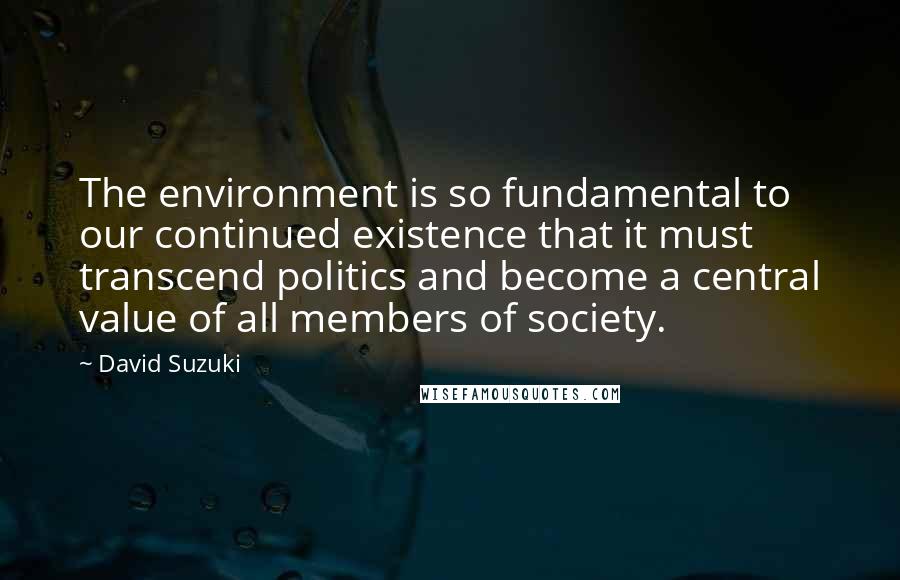 David Suzuki Quotes: The environment is so fundamental to our continued existence that it must transcend politics and become a central value of all members of society.