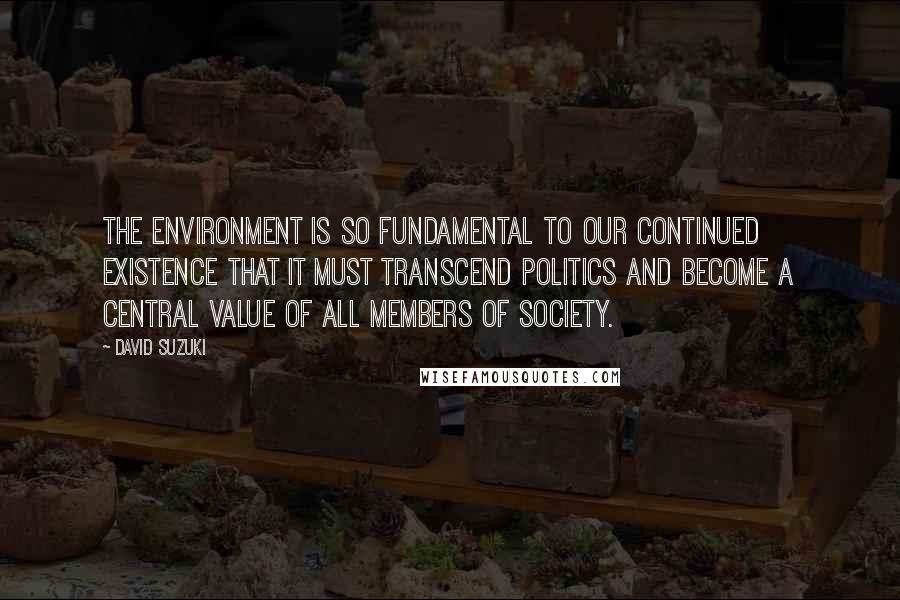 David Suzuki Quotes: The environment is so fundamental to our continued existence that it must transcend politics and become a central value of all members of society.