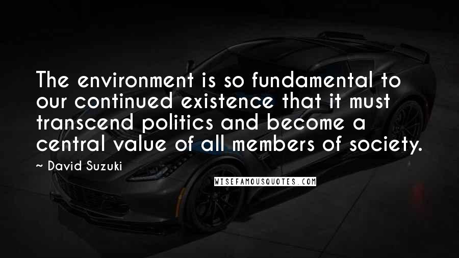 David Suzuki Quotes: The environment is so fundamental to our continued existence that it must transcend politics and become a central value of all members of society.