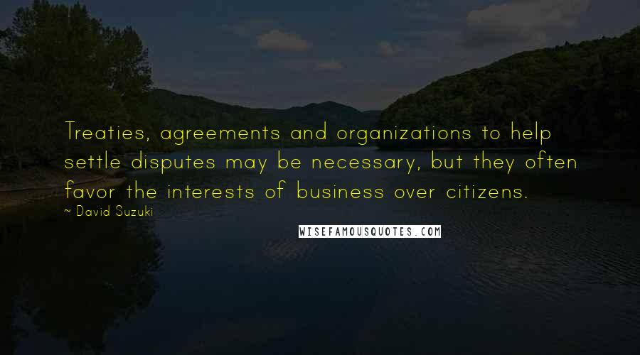 David Suzuki Quotes: Treaties, agreements and organizations to help settle disputes may be necessary, but they often favor the interests of business over citizens.