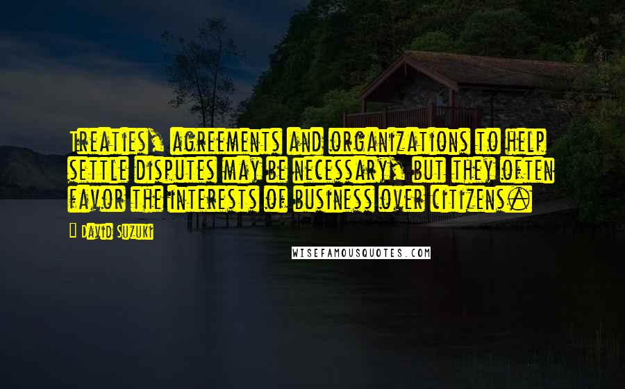 David Suzuki Quotes: Treaties, agreements and organizations to help settle disputes may be necessary, but they often favor the interests of business over citizens.