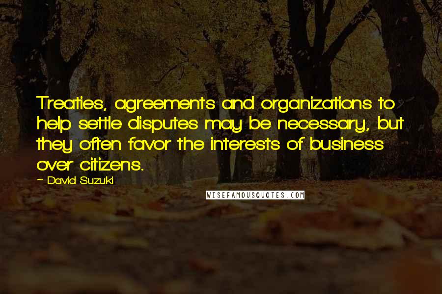 David Suzuki Quotes: Treaties, agreements and organizations to help settle disputes may be necessary, but they often favor the interests of business over citizens.