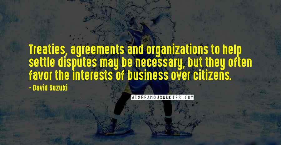 David Suzuki Quotes: Treaties, agreements and organizations to help settle disputes may be necessary, but they often favor the interests of business over citizens.