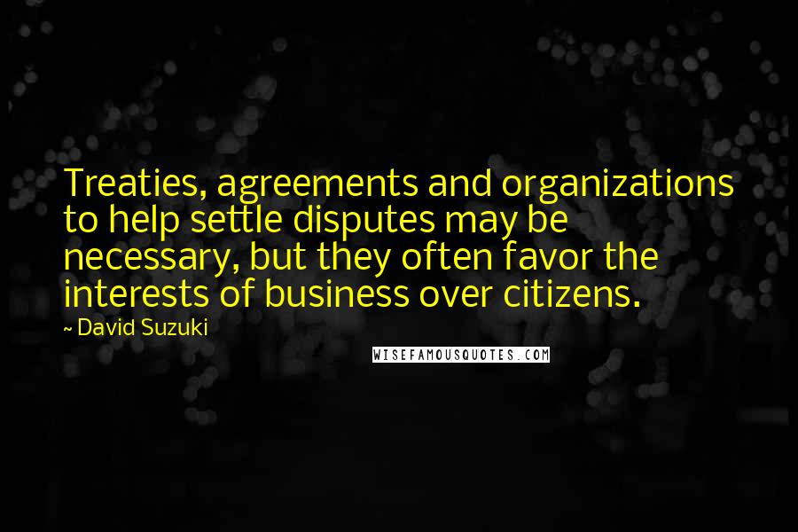 David Suzuki Quotes: Treaties, agreements and organizations to help settle disputes may be necessary, but they often favor the interests of business over citizens.