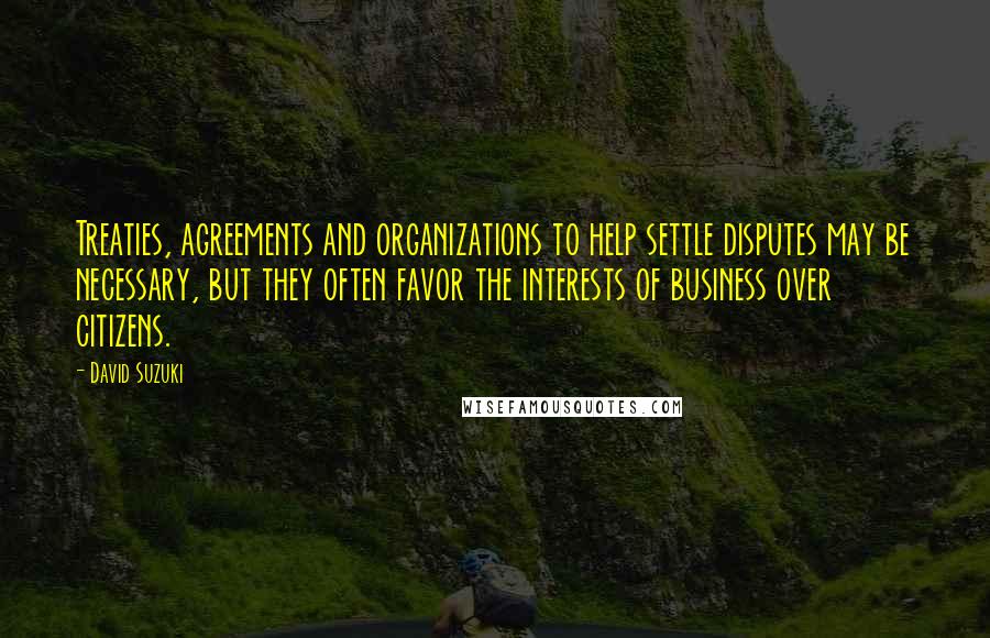 David Suzuki Quotes: Treaties, agreements and organizations to help settle disputes may be necessary, but they often favor the interests of business over citizens.