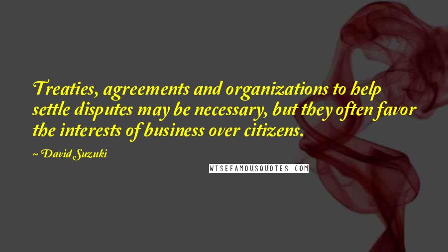 David Suzuki Quotes: Treaties, agreements and organizations to help settle disputes may be necessary, but they often favor the interests of business over citizens.