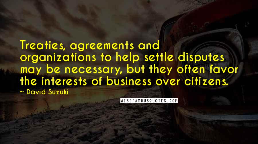 David Suzuki Quotes: Treaties, agreements and organizations to help settle disputes may be necessary, but they often favor the interests of business over citizens.