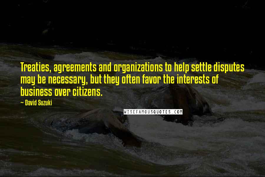 David Suzuki Quotes: Treaties, agreements and organizations to help settle disputes may be necessary, but they often favor the interests of business over citizens.