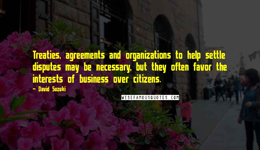 David Suzuki Quotes: Treaties, agreements and organizations to help settle disputes may be necessary, but they often favor the interests of business over citizens.
