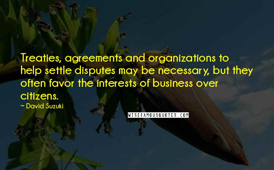 David Suzuki Quotes: Treaties, agreements and organizations to help settle disputes may be necessary, but they often favor the interests of business over citizens.