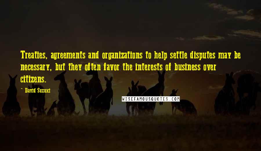 David Suzuki Quotes: Treaties, agreements and organizations to help settle disputes may be necessary, but they often favor the interests of business over citizens.