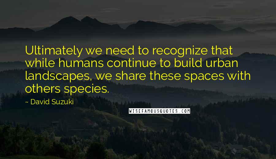 David Suzuki Quotes: Ultimately we need to recognize that while humans continue to build urban landscapes, we share these spaces with others species.