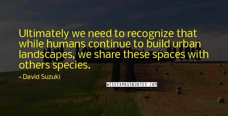 David Suzuki Quotes: Ultimately we need to recognize that while humans continue to build urban landscapes, we share these spaces with others species.