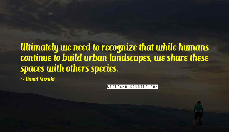 David Suzuki Quotes: Ultimately we need to recognize that while humans continue to build urban landscapes, we share these spaces with others species.