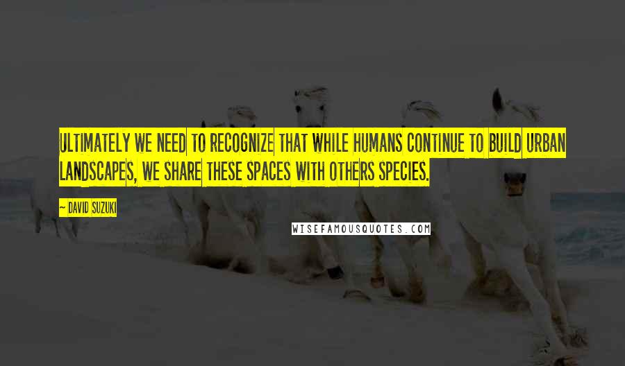 David Suzuki Quotes: Ultimately we need to recognize that while humans continue to build urban landscapes, we share these spaces with others species.