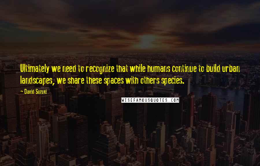 David Suzuki Quotes: Ultimately we need to recognize that while humans continue to build urban landscapes, we share these spaces with others species.