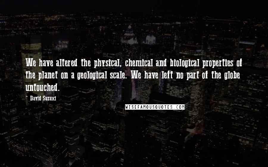 David Suzuki Quotes: We have altered the physical, chemical and biological properties of the planet on a geological scale. We have left no part of the globe untouched.