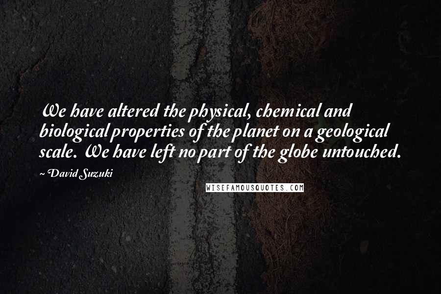David Suzuki Quotes: We have altered the physical, chemical and biological properties of the planet on a geological scale. We have left no part of the globe untouched.