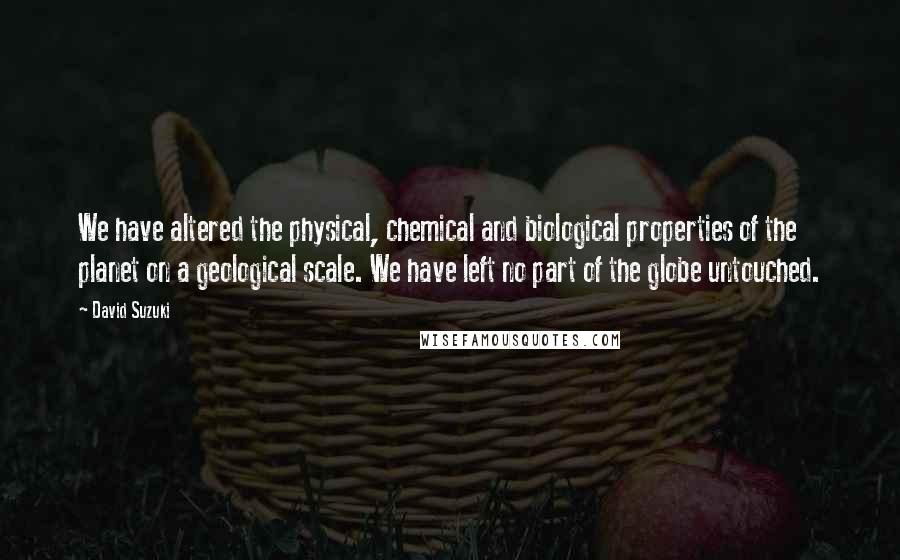 David Suzuki Quotes: We have altered the physical, chemical and biological properties of the planet on a geological scale. We have left no part of the globe untouched.