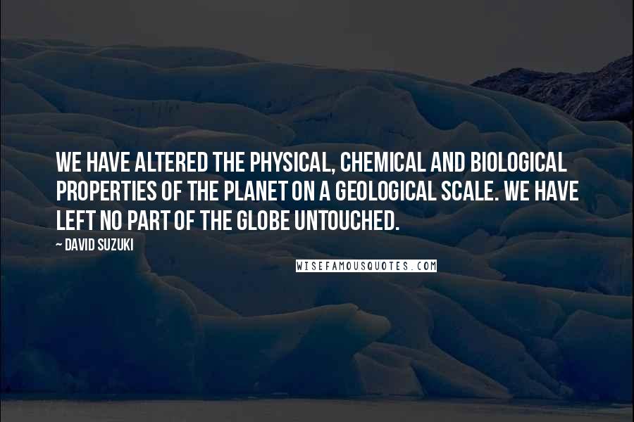 David Suzuki Quotes: We have altered the physical, chemical and biological properties of the planet on a geological scale. We have left no part of the globe untouched.