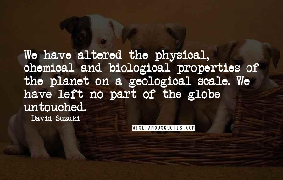 David Suzuki Quotes: We have altered the physical, chemical and biological properties of the planet on a geological scale. We have left no part of the globe untouched.