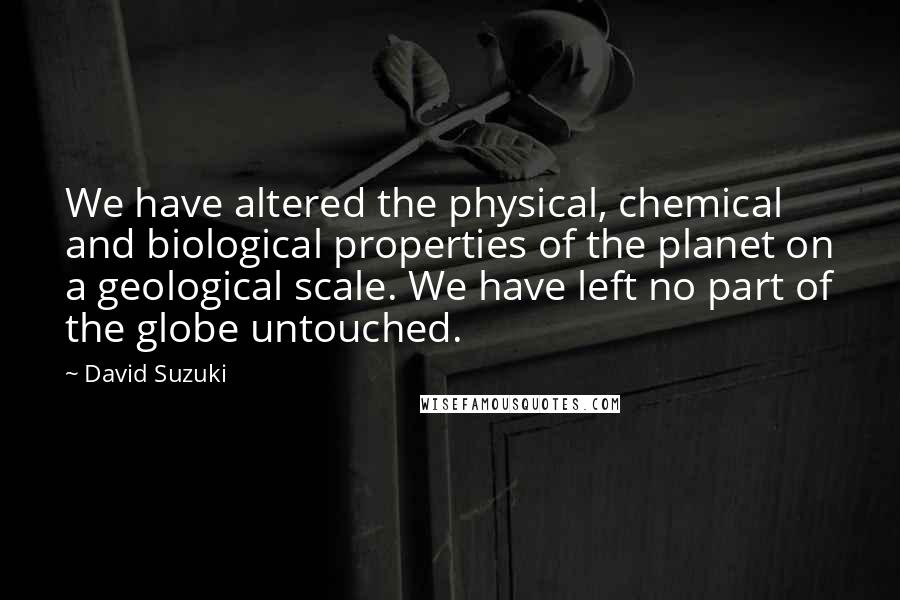 David Suzuki Quotes: We have altered the physical, chemical and biological properties of the planet on a geological scale. We have left no part of the globe untouched.