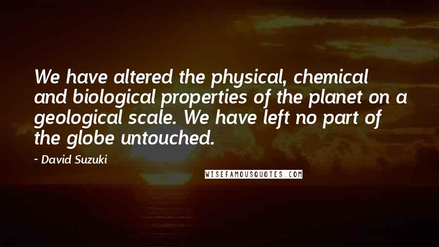 David Suzuki Quotes: We have altered the physical, chemical and biological properties of the planet on a geological scale. We have left no part of the globe untouched.