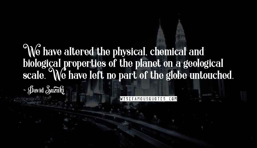 David Suzuki Quotes: We have altered the physical, chemical and biological properties of the planet on a geological scale. We have left no part of the globe untouched.