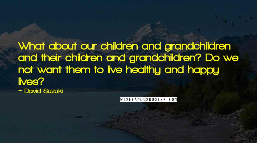 David Suzuki Quotes: What about our children and grandchildren and their children and grandchildren? Do we not want them to live healthy and happy lives?