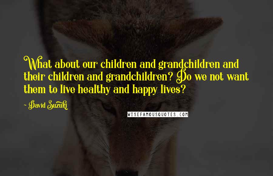 David Suzuki Quotes: What about our children and grandchildren and their children and grandchildren? Do we not want them to live healthy and happy lives?