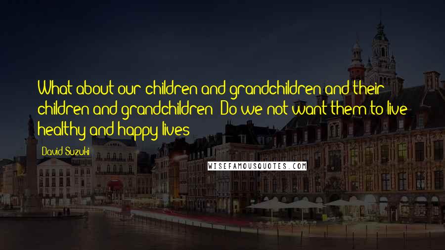 David Suzuki Quotes: What about our children and grandchildren and their children and grandchildren? Do we not want them to live healthy and happy lives?