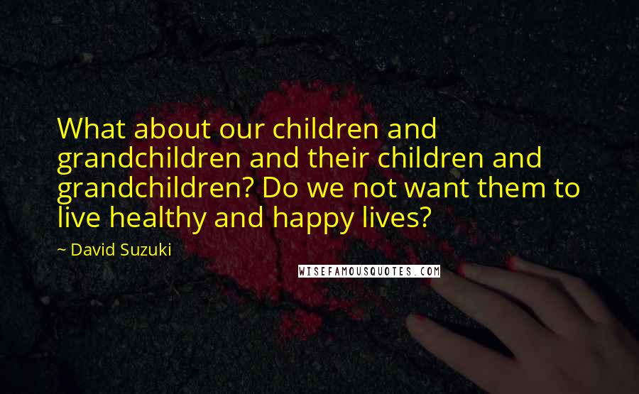 David Suzuki Quotes: What about our children and grandchildren and their children and grandchildren? Do we not want them to live healthy and happy lives?