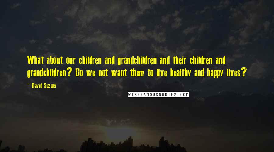 David Suzuki Quotes: What about our children and grandchildren and their children and grandchildren? Do we not want them to live healthy and happy lives?