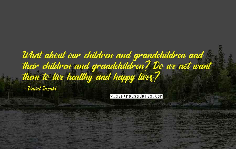 David Suzuki Quotes: What about our children and grandchildren and their children and grandchildren? Do we not want them to live healthy and happy lives?