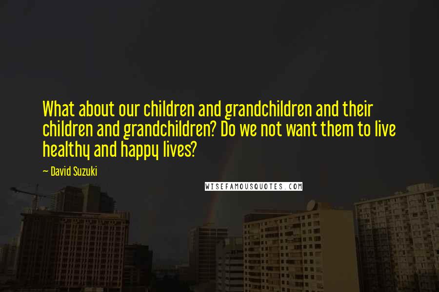 David Suzuki Quotes: What about our children and grandchildren and their children and grandchildren? Do we not want them to live healthy and happy lives?