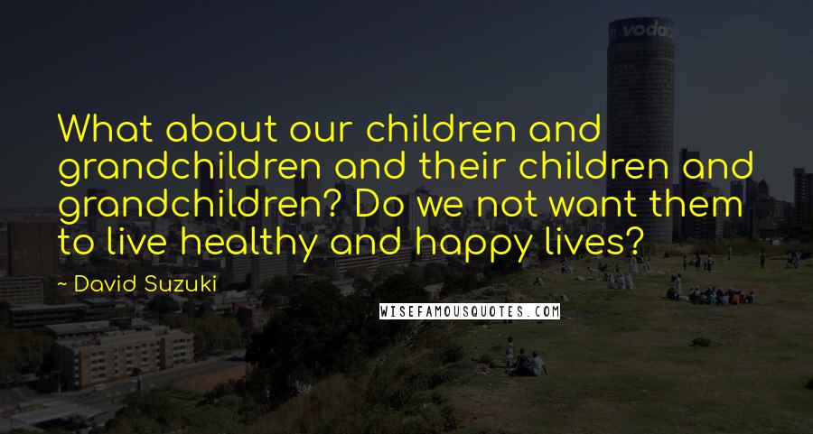 David Suzuki Quotes: What about our children and grandchildren and their children and grandchildren? Do we not want them to live healthy and happy lives?