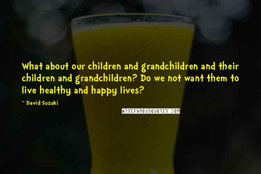 David Suzuki Quotes: What about our children and grandchildren and their children and grandchildren? Do we not want them to live healthy and happy lives?